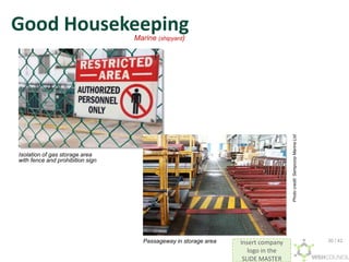 Insert company
logo in the
SLIDE MASTER
Good Housekeeping
Passageway in storage area
Isolation of gas storage area
with fence and prohibition sign
Marine (shipyard)
Photo
credit:
Sempcorp
Marine
Ltd
30 / 42
 