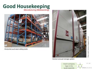 Insert company
logo in the
SLIDE MASTER
Good Housekeeping
Horizontal push-back sliding racks
Photo
credit:
Cameron
Singapore
Pte
Ltd
Vertical carousel storage system
Manufacturing (Metalworking)
31 / 42
 