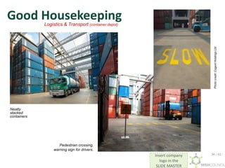 Insert company
logo in the
SLIDE MASTER
Good Housekeeping
Neatly
stacked
containers
Pedestrian crossing,
warning sign for drivers.
Logistics & Transport (container depot)
Photo
credit:
Cogent
Holdings
Ltd
34 / 42
 