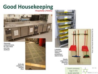 Insert company
logo in the
SLIDE MASTER
Good Housekeeping
Labelled
food trays
stating
production
date & time
Anti-slip
coating on
kitchen
floor
Separate
compartments
for raw meat
and raw
seafood
Neatly
organised
cleaning
tools
Hospitality (Hotels)
Photo
credit:
Resorts
World
Sentosa
Pte
Ltd
36 / 42
 