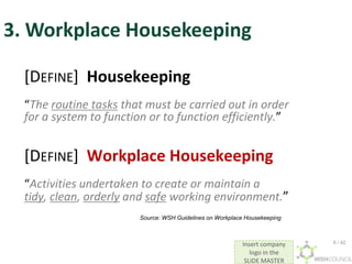 Insert company
logo in the
SLIDE MASTER
3. Workplace Housekeeping
[DEFINE] Housekeeping
“The routine tasks that must be carried out in order
for a system to function or to function efficiently.”
[DEFINE] Workplace Housekeeping
“Activities undertaken to create or maintain a
tidy, clean, orderly and safe working environment.”
Source: WSH Guidelines on Workplace Housekeeping
6 / 42
 