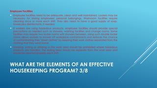 WHAT ARE THE ELEMENTS OF AN EFFECTIVE
HOUSEKEEPING PROGRAM? 3/8
Employee Facilities
 Employee facilities need to be adequate, clean and well maintained. Lockers may be
necessary for storing employees' personal belongings. Washroom facilities require
cleaning once or more each shift. They also need to have a good supply of soap,
towels plus disinfectants, if needed.
 If workers are using hazardous products, employee facilities should provide special
precautions as needed such as showers, washing facilities and change rooms. Some
facilities may require two locker rooms with showers between. Using such double locker
rooms allows workers to shower off workplace contaminants and reduces the chance
of contaminating their "street clothes" by keeping their work clothes separated from the
clothing that they wear home.
 Smoking, eating or drinking in the work area should be prohibited where hazardous
products are handled. The eating area should be separate from the work area and
should be cleaned properly each shift.
 