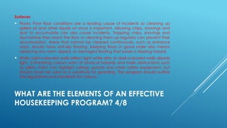 WHAT ARE THE ELEMENTS OF AN EFFECTIVE
HOUSEKEEPING PROGRAM? 4/8
Surfaces
 Floors: Poor floor conditions are a leading cause of incidents so cleaning up
spilled oil and other liquids at once is important. Allowing chips, shavings and
dust to accumulate can also cause incidents. Trapping chips, shavings and
dust before they reach the floor or cleaning them up regularly can prevent their
accumulation. Areas that cannot be cleaned continuously, such as entrance
ways, should have anti-slip flooring. Keeping floors in good order also means
replacing any worn, ripped, or damaged flooring that poses a tripping hazard.
 Walls: Light-coloured walls reflect light while dirty or dark-coloured walls absorb
light. Contrasting colours warn of physical hazards and mark obstructions such
as pillars. Paint can highlight railings, guards and other safety equipment, but
should never be used as a substitute for guarding. The program should outline
the regulations and standards for colours.
 