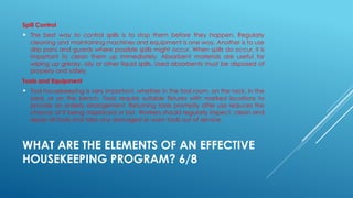 WHAT ARE THE ELEMENTS OF AN EFFECTIVE
HOUSEKEEPING PROGRAM? 6/8
Spill Control
 The best way to control spills is to stop them before they happen. Regularly
cleaning and maintaining machines and equipment is one way. Another is to use
drip pans and guards where possible spills might occur. When spills do occur, it is
important to clean them up immediately. Absorbent materials are useful for
wiping up greasy, oily or other liquid spills. Used absorbents must be disposed of
properly and safely.
Tools and Equipment
 Tool housekeeping is very important, whether in the tool room, on the rack, in the
yard, or on the bench. Tools require suitable fixtures with marked locations to
provide an orderly arrangement. Returning tools promptly after use reduces the
chance of it being misplaced or lost. Workers should regularly inspect, clean and
repair all tools and take any damaged or worn tools out of service.
 
