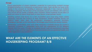 WHAT ARE THE ELEMENTS OF AN EFFECTIVE
HOUSEKEEPING PROGRAM? 8/8
Storage
 Good organization of stored materials is essential for overcoming material storage
problems whether on a temporary or permanent basis. There will also be fewer strain
injuries if the amount of handling is reduced, especially if less manual material
handling is required. The location of the stockpiles should not interfere with work but
they should still be readily available when required. Stored materials should allow at
least one metre (or about three feet) of clear space under sprinkler heads.
 Stacking cartons and drums on a firm foundation and cross tying them, where
necessary, reduces the chance of their movement. Stored materials should not
obstruct aisles, stairs, exits, fire equipment, emergency eyewash fountains,
emergency showers, or first aid stations. All storage areas should be clearly marked.
 Flammable, combustible, toxic and other hazardous materials should be stored in
approved containers in designated areas that are appropriate for the different
hazards that they pose. Storage of materials should meet all requirements specified
in the fire codes and the regulations of environmental and occupational health and
safety agencies in your jurisdiction.
 