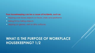 WHAT IS THE PURPOSE OF WORKPLACE
HOUSEKEEPING? 1/2
Poor housekeeping can be a cause of incidents, such as:
 tripping over loose objects on floors, stairs and platforms
 being hit by falling objects
 slipping on greasy, wet or dirty surfaces
 