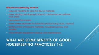 WHAT ARE SOME BENEFITS OF GOOD
HOUSEKEEPING PRACTICES? 1/2
Effective housekeeping results in:
 reduced handling to ease the flow of materials
 fewer tripping and slipping incidents in clutter-free and spill-free
work areas
 decreased fire hazards
 lower worker exposures to hazardous products (e.g. dusts, vapours)
 better control of tools and materials, including inventory and
supplies
 more efficient equipment cleanup and maintenance
 