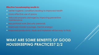 WHAT ARE SOME BENEFITS OF GOOD
HOUSEKEEPING PRACTICES? 2/2
Effective housekeeping results in:
 better hygienic conditions leading to improved health
 more effective use of space
 reduced property damage by improving preventive
maintenance
 less janitorial work (Security personal)
 improved morale (courage, mental energy)
 improved productivity (tools and materials will be easy to find)
 