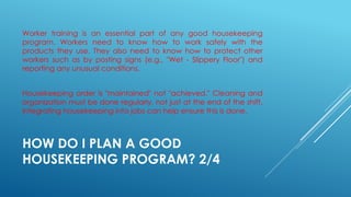 HOW DO I PLAN A GOOD
HOUSEKEEPING PROGRAM? 2/4
Worker training is an essential part of any good housekeeping
program. Workers need to know how to work safely with the
products they use. They also need to know how to protect other
workers such as by posting signs (e.g., "Wet - Slippery Floor") and
reporting any unusual conditions.
Housekeeping order is "maintained" not "achieved." Cleaning and
organization must be done regularly, not just at the end of the shift.
Integrating housekeeping into jobs can help ensure this is done.
 