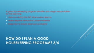 HOW DO I PLAN A GOOD
HOUSEKEEPING PROGRAM? 3/4
A good housekeeping program identifies and assigns responsibilities
for the following:
 clean up during the shift; day-to-day cleanup
 waste disposal; removal of unused materials
 inspection to ensure cleanup is complete
 