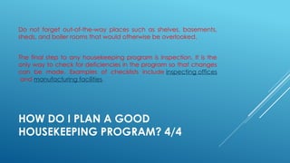 HOW DO I PLAN A GOOD
HOUSEKEEPING PROGRAM? 4/4
Do not forget out-of-the-way places such as shelves, basements,
sheds, and boiler rooms that would otherwise be overlooked.
The final step to any housekeeping program is inspection. It is the
only way to check for deficiencies in the program so that changes
can be made. Examples of checklists include inspecting offices
and manufacturing facilities.
 