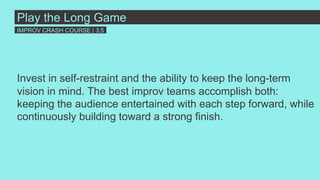 Invest in self-restraint and the ability to keep the long-term
vision in mind. The best improv teams accomplish both:
keeping the audience entertained with each step forward, while
continuously building toward a strong finish.
Play the Long Game
IMPROV CRASH COURSE | 3:5
 