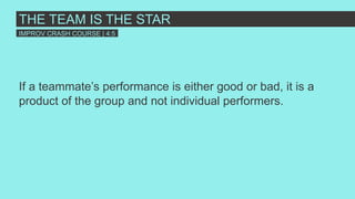 If a teammate’s performance is either good or bad, it is a
product of the group and not individual performers.
THE TEAM IS THE STAR
IMPROV CRASH COURSE | 4:5
 