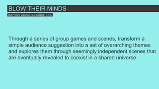 Through a series of group games and scenes, transform a
simple audience suggestion into a set of overarching themes
and explores them through seemingly independent scenes that
are eventually revealed to coexist in a shared universe.
BLOW THEIR MINDS
IMPROV CRASH COURSE | 5:5
 