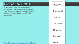 To consider “exercising the tenets of
improvisation on a regular basis so it can
help us get to a state of presence, focus,
concentration, and awareness” in the
workplace.
From Workplace to Playspace, Pamela Meyer
MY OVERALL GOAL
 