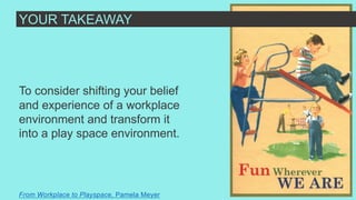 To consider shifting your belief
and experience of a workplace
environment and transform it
into a play space environment.
From Workplace to Playspace, Pamela Meyer
YOUR TAKEAWAY
 