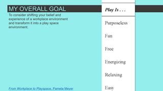 To consider shifting your belief and
experience of a workplace environment
and transform it into a play space
environment.
From Workplace to Playspace, Pamela Meyer
MY OVERALL GOAL
 