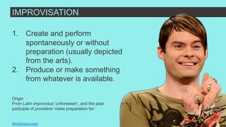 IMPROVISATION
1. Create and perform
spontaneously or without
preparation (usually depicted
from the arts).
2. Produce or make something
from whatever is available.
Dictionary.com
Origin
From Latin improvisus ‘unforeseen’, and the past
participle of providere ‘make preparation for’.
 