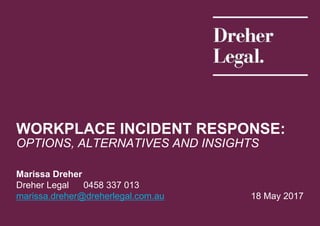 18 May 2017
Marissa Dreher
Dreher Legal 0458 337 013
marissa.dreher@dreherlegal.com.au
WORKPLACE INCIDENT RESPONSE:
OPTIONS, ALTERNATIVES AND INSIGHTS
 