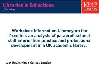 Workplace Information Literacy on the
frontline: an analysis of paraprofessional
staff information practice and professional
development in a UK academic library.
Lucy Royle, King’s College London
 
