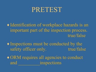 PRETEST Identification of workplace hazards is an important part of the inspection process.      true/false Inspections must be conducted by the safety officer only.  true/false ORM requires all agencies to conduct and _________inspections 