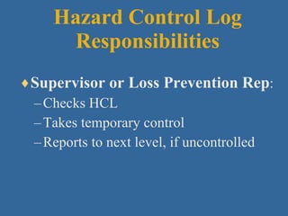 Hazard Control Log Responsibilities Supervisor or Loss Prevention Rep : Checks HCL Takes temporary control Reports to next level, if uncontrolled 
