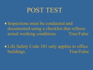POST TEST Inspections must be conducted and documented using a checklist that reflects actual working conditions.  True/False Life Safety Code 101 only applies to office buildings.  True/False 