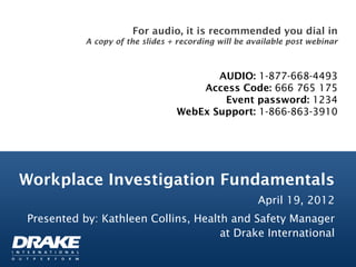 For audio, it is recommended you dial in
           A copy of the slides + recording will be available post webinar



                                        AUDIO: 1-877-668-4493
                                     Access Code: 666 765 175
                                         Event password: 1234
                                 WebEx Support: 1-866-863-3910




Workplace Investigation Fundamentals
                                                      April 19, 2012
Presented by: Kathleen Collins, Health and Safety Manager
                                     at Drake International
 