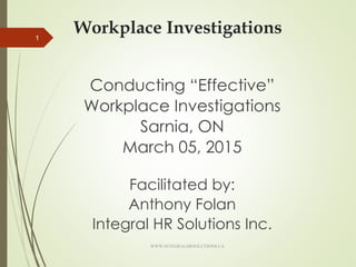 Workplace Investigations
Conducting “Effective”
Workplace Investigations
Sarnia, ON
March 05, 2015
Facilitated by:
Anthony Folan
Integral HR Solutions Inc.
1
WWW.INTEGRALHRSOLUTIONS.CA
 