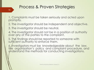 Process & Proven Strategies
1. Complaints must be taken seriously and acted upon
promptly.
2. The investigator should be independent and objective.
3. The investigator should be neutral.
4. The investigator should not be in a position of authority
over any of the parties to the complaint.
5. The findings should be reported to someone with
sufficient authority to enforce them.
6. Investigators must be knowledgeable about the law,
the organization’s policy and complaint procedure, and
understand the methods for conducting investigations.
15
WWW.INTEGRALHRSOLUTIONS.CA
 
