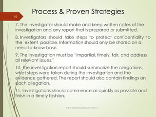 Process & Proven Strategies
7. The investigator should make and keep written notes of the
investigation and any report that is prepared or submitted.
8. Investigators should take steps to protect confidentiality to
the extent possible. Information should only be shared on a
need-to-know basis.
9. The investigation must be “impartial, timely, fair, and address
all relevant issues.”
10. The investigation report should summarize the allegations,
what steps were taken during the investigation and the
evidence gathered. The report should also contain findings on
each allegation.
11. Investigations should commence as quickly as possible and
finish in a timely fashion.
16
WWW.INTEGRALHRSOLUTIONS.CA
 