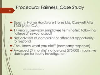 Procedural Fairness: Case Study
 Elgert v. Home Hardware Stores Ltd. Carswell Alta
1263 (Alta. C.A.)
 17 year supervisory employee terminated following
“alleged” sexual assault
 Not advised of complaint or afforded opportunity
to respond
 “You know what you did!” (company response)
 Awarded 24 months’ notice and $75,000 in punitive
damages for faulty investigation
17
WWW.INTEGRALHRSOLUTIONS.CA
 