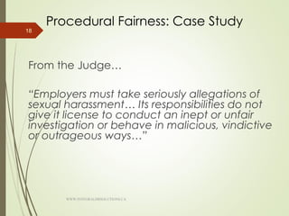 Procedural Fairness: Case Study
From the Judge…
“Employers must take seriously allegations of
sexual harassment… Its responsibilities do not
give it license to conduct an inept or unfair
investigation or behave in malicious, vindictive
or outrageous ways…”
18
WWW.INTEGRALHRSOLUTIONS.CA
 