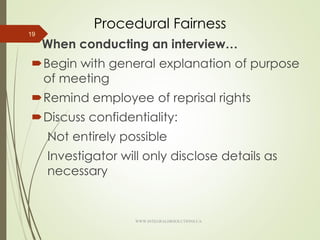 Procedural Fairness
When conducting an interview…
Begin with general explanation of purpose
of meeting
Remind employee of reprisal rights
Discuss confidentiality:
Not entirely possible
Investigator will only disclose details as
necessary
19
WWW.INTEGRALHRSOLUTIONS.CA
 