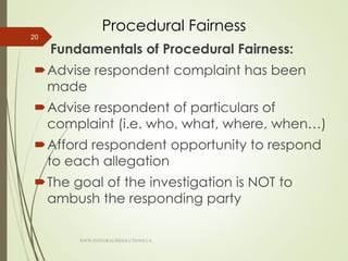Procedural Fairness
Fundamentals of Procedural Fairness:
Advise respondent complaint has been
made
Advise respondent of particulars of
complaint (i.e. who, what, where, when…)
Afford respondent opportunity to respond
to each allegation
The goal of the investigation is NOT to
ambush the responding party
20
WWW.INTEGRALHRSOLUTIONS.CA
 