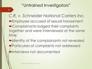 “Untrained Investigators”
C.R. v. Schneider National Carriers Inc.
Employee accused of sexual harassment
Complainants lodged their complaints
together and were interviewed at the same
time
Identity of the complainants not revealed
Particulars of complaints not addressed
Interviews not documented
21
WWW.INTEGRALHRSOLUTIONS.CA
 