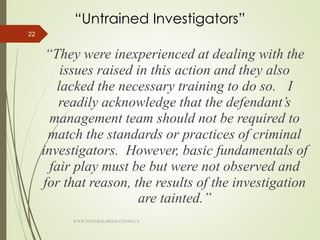 “Untrained Investigators”
“They were inexperienced at dealing with the
issues raised in this action and they also
lacked the necessary training to do so. I
readily acknowledge that the defendant’s
management team should not be required to
match the standards or practices of criminal
investigators. However, basic fundamentals of
fair play must be but were not observed and
for that reason, the results of the investigation
are tainted.”
22
WWW.INTEGRALHRSOLUTIONS.CA
 