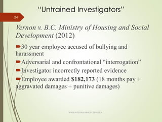 “Untrained Investigators”
Vernon v. B.C. Ministry of Housing and Social
Development (2012)
30 year employee accused of bullying and
harassment
Adversarial and confrontational “interrogation”
Investigator incorrectly reported evidence
Employee awarded $182,173 (18 months pay +
aggravated damages + punitive damages)
24
WWW.INTEGRALHRSOLUTIONS.CA
 