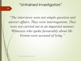 “Untrained Investigators”
“The interviews were not simple question and
answer affairs. They were interrogations. They
were not carried out in an impartial manner.
Witnesses who spoke favourably about Ms.
Vernon were accused of lying.”
25
WWW.INTEGRALHRSOLUTIONS.CA
 
