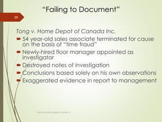 “Failing to Document”
Tong v. Home Depot of Canada Inc.
 54 year-old sales associate terminated for cause
on the basis of “time fraud”
 Newly-hired floor manager appointed as
investigator
 Destroyed notes of investigation
 Conclusions based solely on his own observations
 Exaggerated evidence in report to management
29
WWW.INTEGRALHRSOLUTIONS.CA
 