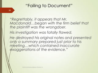 “Failing to Document”
“Regrettably, it appears that Mr.
Macdonald…began with the firm belief that
the plaintiff was the wrongdoer.
His investigation was fatally flawed.
He destroyed his original notes and presented
only a summary prepared just prior to his
meeting…which contained inaccurate
exaggerations of the evidence.”
30
WWW.INTEGRALHRSOLUTIONS.CA
 