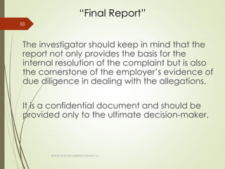 “Final Report”
The investigator should keep in mind that the
report not only provides the basis for the
internal resolution of the complaint but is also
the cornerstone of the employer’s evidence of
due diligence in dealing with the allegations.
It is a confidential document and should be
provided only to the ultimate decision-maker.
33
WWW.INTEGRALHRSOLUTIONS.CA
 