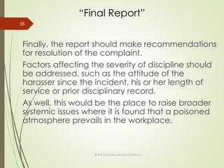 “Final Report”
Finally, the report should make recommendations
for resolution of the complaint.
Factors affecting the severity of discipline should
be addressed, such as the attitude of the
harasser since the incident, his or her length of
service or prior disciplinary record.
As well, this would be the place to raise broader
systemic issues where it is found that a poisoned
atmosphere prevails in the workplace.
35
WWW.INTEGRALHRSOLUTIONS.CA
 