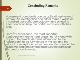 Concluding Remarks
Harassment complaints can be quite disruptive and
divisive. An investigation can either make it worse or,
if handled correctly, can actually have a healing
effect and can help the parties move on with their
lives.
From my experience, the most important
considerations are to treat all parties fairly and with
respect, to provide detailed information to the
respondent, to be fully versed in the law and the
impact of workplace harassment and to consider the
outcome and remedy that best suits the particular
circumstances involved.
43
WWW.INTEGRALHRSOLUTIONS.CA
 