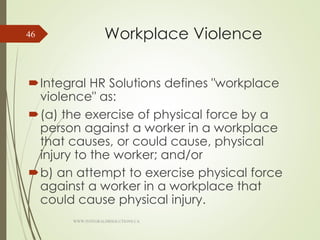 Workplace Violence
Integral HR Solutions defines "workplace
violence" as:
(a) the exercise of physical force by a
person against a worker in a workplace
that causes, or could cause, physical
injury to the worker; and/or
b) an attempt to exercise physical force
against a worker in a workplace that
could cause physical injury.
WWW.INTEGRALHRSOLUTIONS.CA
46
 
