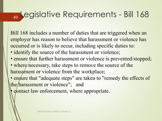 Legislative Requirements - Bill 168
Bill 168 includes a number of duties that are triggered when an
employer has reason to believe that harassment or violence has
occurred or is likely to occur, including specific duties to:
• identify the source of the harassment or violence;
• ensure that further harassment or violence is prevented/stopped;
• where necessary, take steps to remove the source of the
harassment or violence from the workplace;
• ensure that "adequate steps" are taken to "remedy the effects of
the harassment or violence"; and
• contact law enforcement, where appropriate.
WWW.INTEGRALHRSOLUTIONS.CA
49
 