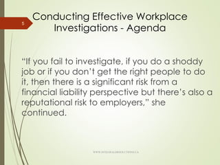 Conducting Effective Workplace
Investigations - Agenda
“If you fail to investigate, if you do a shoddy
job or if you don’t get the right people to do
it, then there is a significant risk from a
financial liability perspective but there’s also a
reputational risk to employers,” she
continued.
5
WWW.INTEGRALHRSOLUTIONS.CA
 