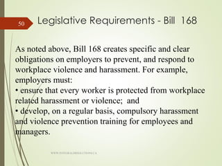 Legislative Requirements - Bill 168
As noted above, Bill 168 creates specific and clear
obligations on employers to prevent, and respond to
workplace violence and harassment. For example,
employers must:
• ensure that every worker is protected from workplace
related harassment or violence; and
• develop, on a regular basis, compulsory harassment
and violence prevention training for employees and
managers.
WWW.INTEGRALHRSOLUTIONS.CA
50
 