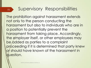 Supervisory Responsibilities
The prohibition against harassment extends
not only to the person conducting the
harassment but also to individuals who are in
a position to potentially prevent the
harassment from taking place. Accordingly,
the employer itself, or other employees may
be added as parties to a complaint
proceeding if it is determined that party knew
or should have known of the harassment in
question.
WWW.INTEGRALHRSOLUTIONS.CA
51
 