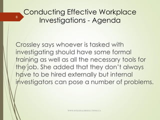 Conducting Effective Workplace
Investigations - Agenda
Crossley says whoever is tasked with
investigating should have some formal
training as well as all the necessary tools for
the job. She added that they don’t always
have to be hired externally but internal
investigators can pose a number of problems.
6
WWW.INTEGRALHRSOLUTIONS.CA
 